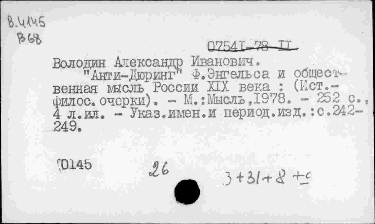 ﻿Володин Александр Иванович.
'’Анти-Дюринг’ Ф. Энгельса и общественная шсль России ИХ века : (Ист.-филос. очески). — М.: Мысль, 1978. - 252 с 4 л.ил. Указ.имен.и период.изд.:с.242 249.
г0145
АС
З + И-г^ +£